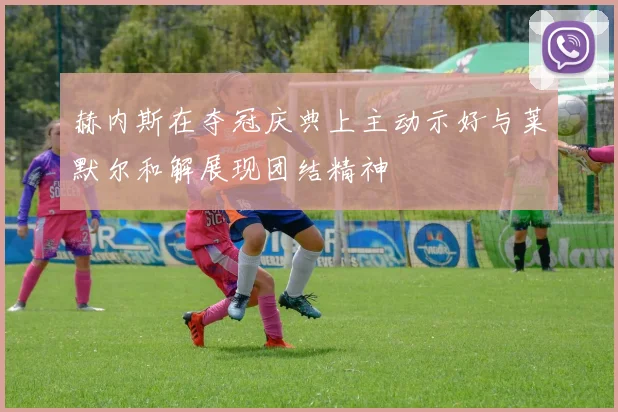 赫内斯在夺冠庆典上主动示好与莱默尔和解展现团结精神
