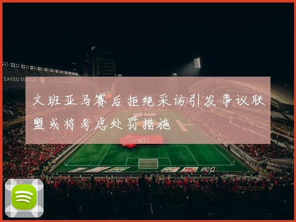 文班亚马赛后拒绝采访引发争议联盟或将考虑处罚措施