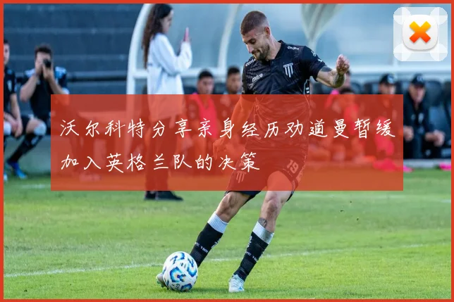 沃尔科特分享亲身经历劝道曼暂缓加入英格兰队的决策