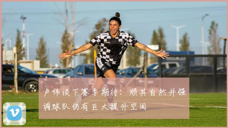 卢伟谈下赛季期待：顺其自然并强调球队仍有巨大提升空间