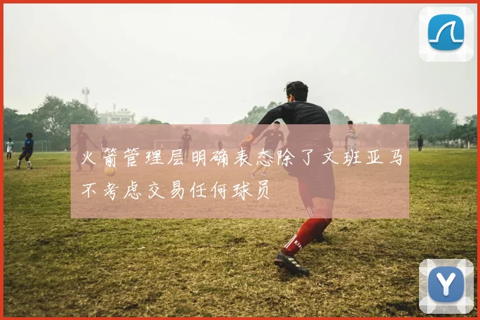 火箭管理层明确表态除了文班亚马不考虑交易任何球员