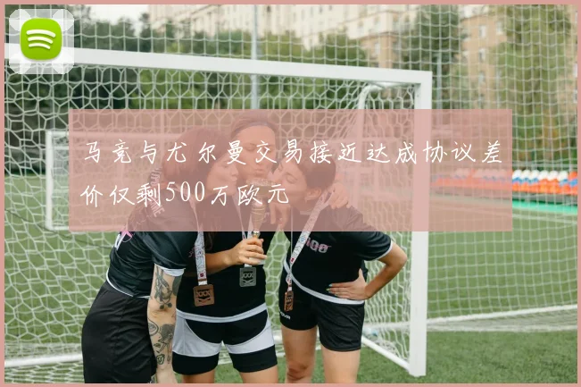 马竞与尤尔曼交易接近达成协议差价仅剩500万欧元