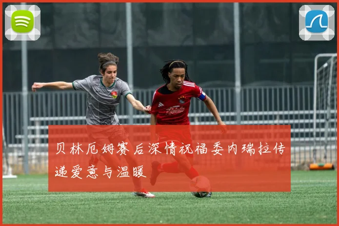 贝林厄姆赛后深情祝福委内瑞拉传递爱意与温暖