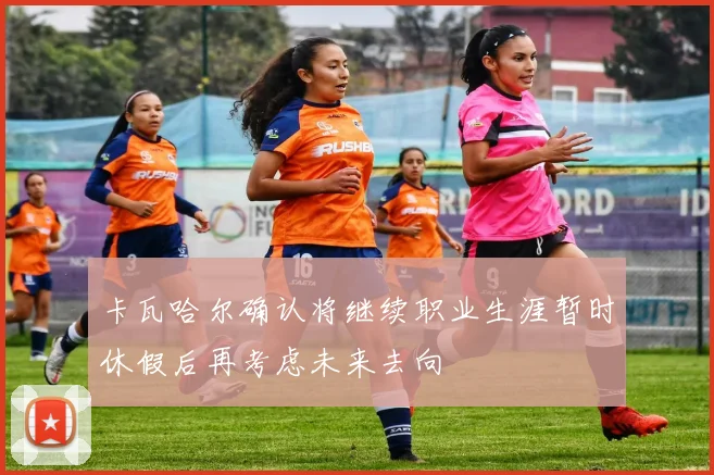 卡瓦哈尔确认将继续职业生涯暂时休假后再考虑未来去向