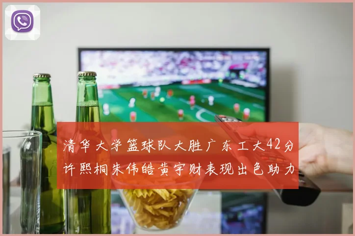 清华大学篮球队大胜广东工大42分许熙桐朱伟皓黄宇财表现出色助力胜利
