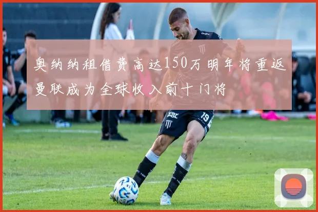 奥纳纳租借费高达150万明年将重返曼联成为全球收入前十门将