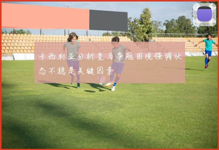 卡西利亚分析皇马争冠困境强调状态不稳是关键因素