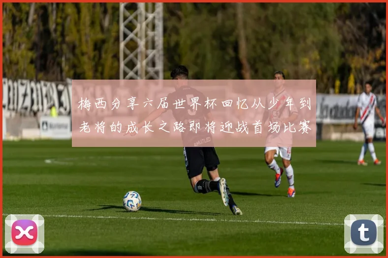 梅西分享六届世界杯回忆从少年到老将的成长之路即将迎战首场比赛