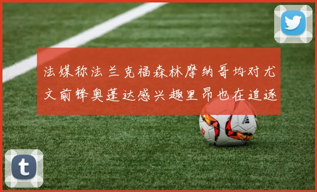 法媒称法兰克福森林摩纳哥均对尤文前锋奥蓬达感兴趣里昂也在追逐他